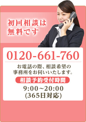 初回相談は無料です。TEL:0120-661-760 お電話の際、相談希望の事務所をお伺いします。相談予約受付時間9:00～20:00（365日受付）