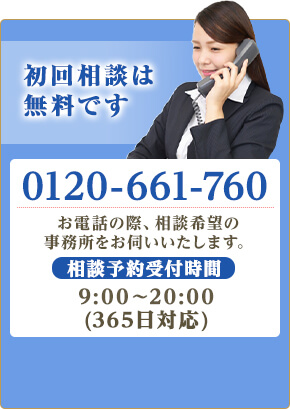 初回相談は無料です。TEL:0120-661-760 お電話の際、相談希望の事務所をお伺いします。相談予約受付時間9:00～20:00（365日受付）